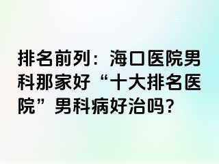 排名前列：海口医院男科那家好“十大排名医院”男科病好治吗？