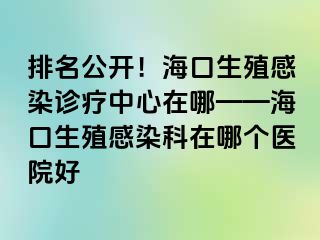 排名公开！海口生殖感染诊疗中心在哪——海口生殖感染科在哪个医院好