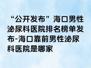 “公开发布”海口男性泌尿科医院排名榜单发布-海口靠前男性泌尿科医院是哪家