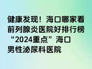 健康发现！海口哪家看前列腺炎医院好排行榜“2024重点”海口男性泌尿科医院