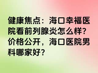 健康焦点：海口幸福医院看前列腺炎怎么样？价格公开，海口医院男科哪家好？