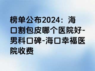 榜单公布2024：海口割包皮哪个医院好-男科口碑-海口幸福医院收费