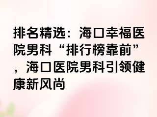 排名精选：海口幸福医院男科“排行榜靠前”，海口医院男科引领健康新风尚