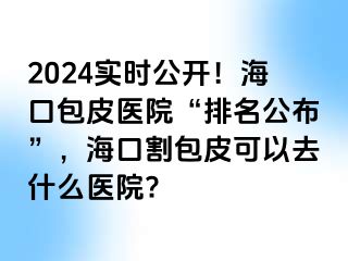 2024实时公开！海口包皮医院“排名公布”，海口割包皮可以去什么医院?