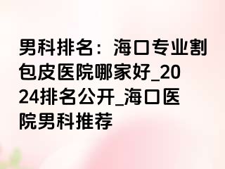 男科排名：海口专业割包皮医院哪家好_2024排名公开_海口医院男科推荐