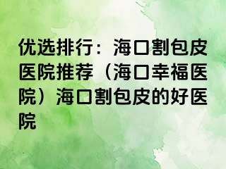 优选排行：海口割包皮医院推荐（海口幸福医院）海口割包皮的好医院