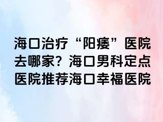 海口治疗“阳痿”医院去哪家？海口男科定点医院推荐海口幸福医院