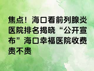 焦点！海口看前列腺炎医院排名揭晓“公开宣布”海口幸福医院收费贵不贵