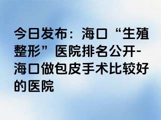 今日发布：海口“生殖整形”医院排名公开-海口做包皮手术比较好的医院