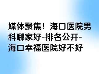 媒体聚焦！海口医院男科哪家好-排名公开-海口幸福医院好不好