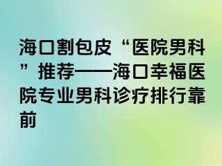 海口割包皮“医院男科”推荐——海口幸福医院专业男科诊疗排行靠前