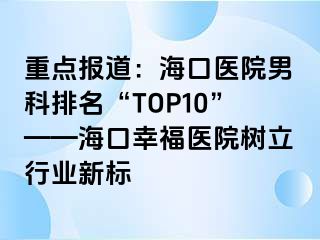 重点报道：海口医院男科排名“TOP10”——海口幸福医院树立行业新标