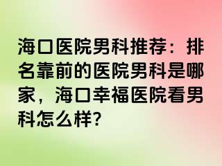 海口医院男科推荐：排名靠前的医院男科是哪家，海口幸福医院看男科怎么样?