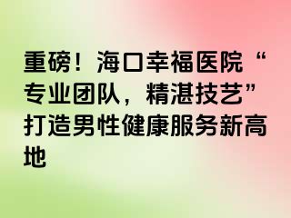 重磅！海口幸福医院“专业团队，精湛技艺”打造男性健康服务新高地