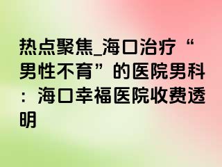 热点聚焦_海口治疗“男性不育”的医院男科：海口幸福医院收费透明