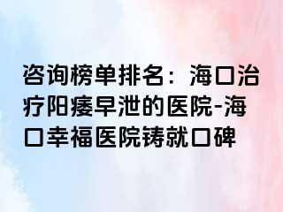 咨询榜单排名：海口治疗阳痿早泄的医院-海口幸福医院铸就口碑