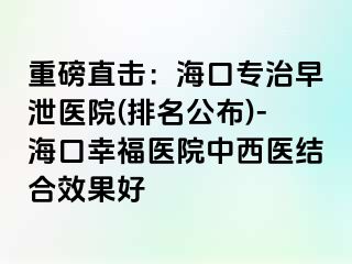 重磅直击：海口专治早泄医院(排名公布)-海口幸福医院中西医结合效果好