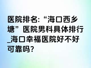 医院排名:“海口西乡塘”医院男科具体排行_海口幸福医院好不好可靠吗？