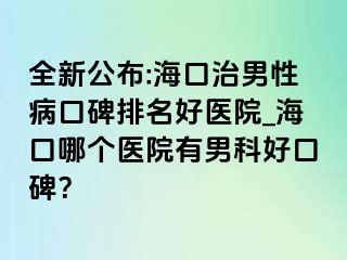 全新公布:海口治男性病口碑排名好医院_海口哪个医院有男科好口碑？