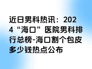 近日男科热讯：2024“海口”医院男科排行总榜-海口割个包皮多少钱热点公布