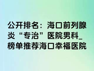 公开排名：海口前列腺炎“专治”医院男科_榜单推荐海口幸福医院