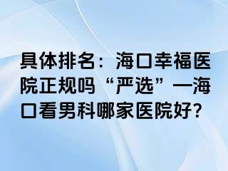 具体排名：海口幸福医院正规吗“严选”—海口看男科哪家医院好？