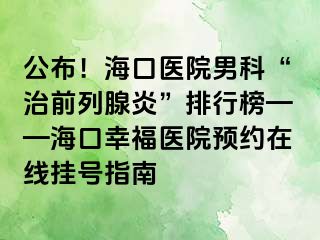 公布！海口医院男科“治前列腺炎”排行榜——海口幸福医院预约在线挂号指南