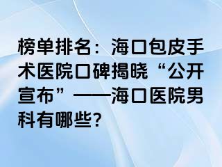 榜单排名：海口包皮手术医院口碑揭晓“公开宣布”——海口医院男科有哪些？