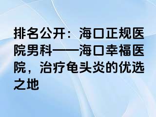 排名公开：海口正规医院男科——海口幸福医院，治疗龟头炎的优选之地