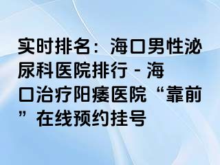 实时排名：海口男性泌尿科医院排行 - 海口治疗阳痿医院“靠前”在线预约挂号