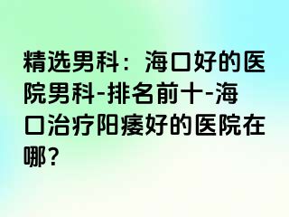 精选男科：海口好的医院男科-排名前十-海口治疗阳痿好的医院在哪？