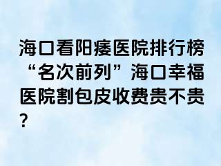 海口看阳痿医院排行榜“名次前列”海口幸福医院割包皮收费贵不贵？