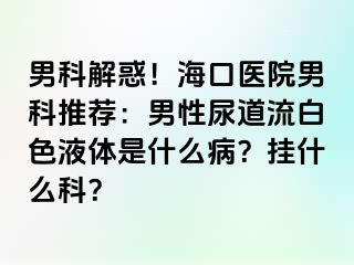 男科解惑！海口医院男科推荐：男性尿道流白色液体是什么病？挂什么科？