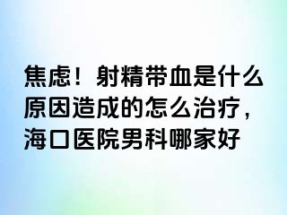 焦虑！射精带血是什么原因造成的怎么治疗，海口医院男科哪家好