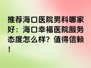 推荐海口医院男科哪家好：海口幸福医院服务态度怎么样？值得信赖！