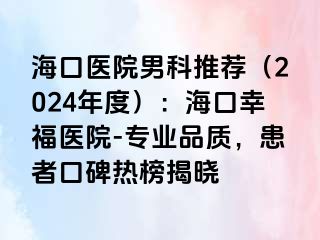 海口医院男科推荐（2024年度）：海口幸福医院-专业品质，患者口碑热榜揭晓