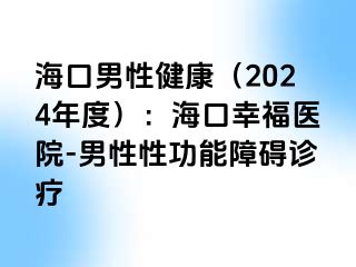 海口男性健康（2024年度）：海口幸福医院-男性性功能障碍诊疗