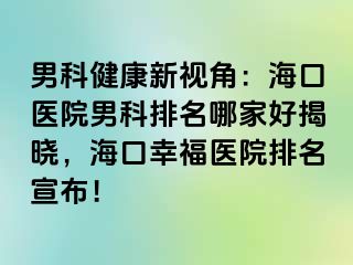 男科健康新视角：海口医院男科排名哪家好揭晓，海口幸福医院排名宣布！