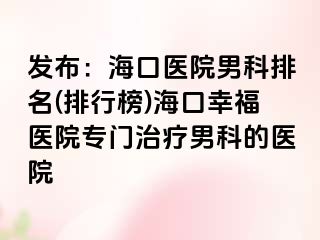 发布：海口医院男科排名(排行榜)海口幸福医院专门治疗男科的医院