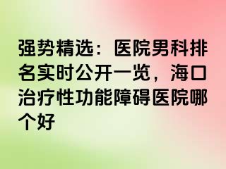 强势精选：医院男科排名实时公开一览，海口治疗性功能障碍医院哪个好