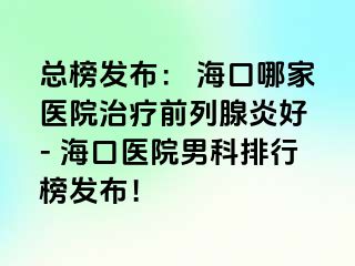 总榜发布： 海口哪家医院治疗前列腺炎好 - 海口医院男科排行榜发布！