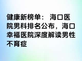 健康新榜单： 海口医院男科排名公布，海口幸福医院深度解读男性不育症