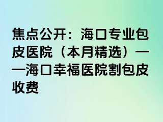 焦点公开：海口专业包皮医院（本月精选）——海口幸福医院割包皮收费