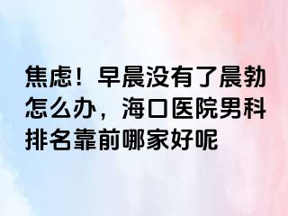 焦虑！早晨没有了晨勃怎么办，海口医院男科排名靠前哪家好呢