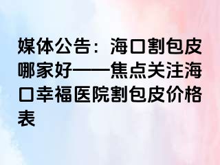 媒体公告：海口割包皮哪家好——焦点关注海口幸福医院割包皮价格表