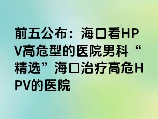 前五公布：海口看HPV高危型的医院男科“精选”海口治疗高危HPV的医院