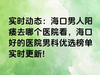 实时动态：海口男人阳痿去哪个医院看，海口好的医院男科优选榜单实时更新!