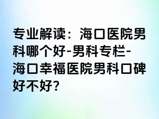 专业解读：海口医院男科哪个好-男科专栏-海口幸福医院男科口碑好不好？