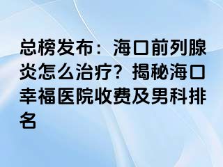 总榜发布：海口前列腺炎怎么治疗？揭秘海口幸福医院收费及男科排名