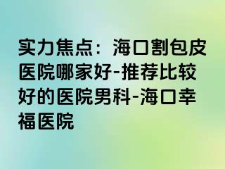 实力焦点：海口割包皮医院哪家好-推荐比较好的医院男科-海口幸福医院